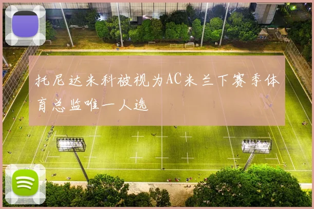 托尼达米科被视为AC米兰下赛季体育总监唯一人选