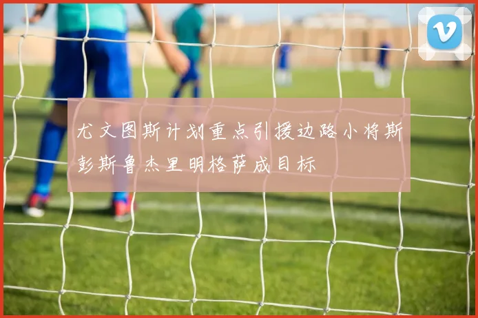 尤文图斯计划重点引援边路小将斯彭斯鲁杰里明格萨成目标