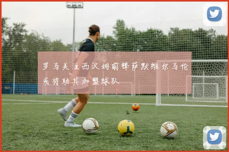 罗马关注西汉姆前锋萨默维尔马伦或将助其加盟球队
