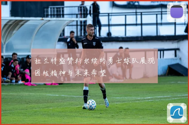 杜兰特盛赞科尔续约勇士球队展现团结精神与未来希望