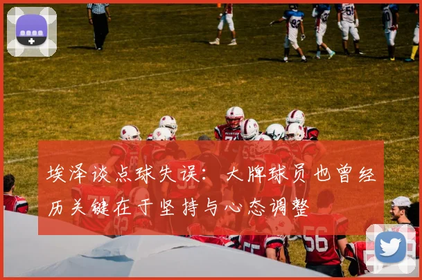 埃泽谈点球失误：大牌球员也曾经历关键在于坚持与心态调整