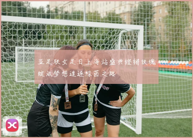 亚足联女足日上海站盛典铿锵玫瑰绽放梦想追逐绿茵之路