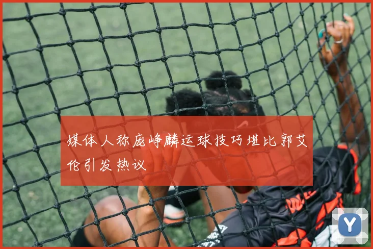 媒体人称庞峥麟运球技巧堪比郭艾伦引发热议