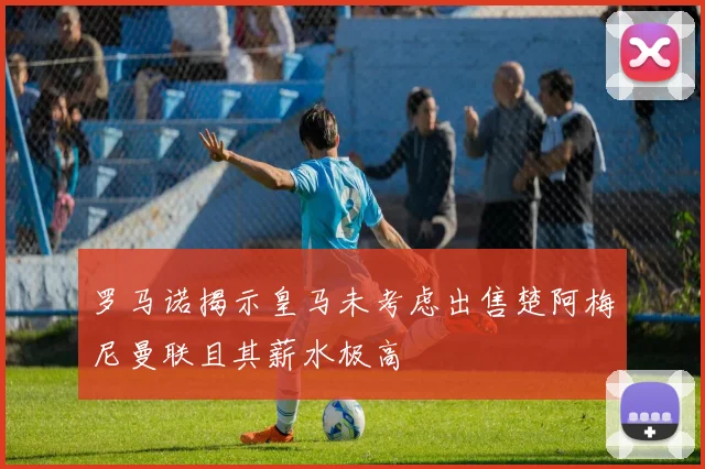 罗马诺揭示皇马未考虑出售楚阿梅尼曼联且其薪水极高