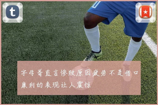 字母哥直言惨败原因疲劳不是借口康利的表现让人震惊