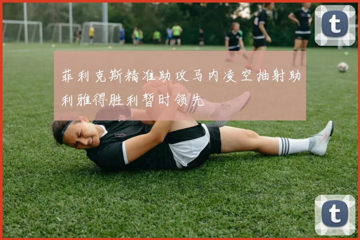 菲利克斯精准助攻马内凌空抽射助利雅得胜利暂时领先