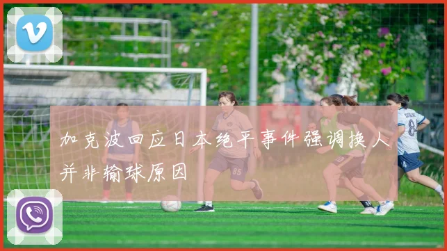 加克波回应日本绝平事件强调换人并非输球原因