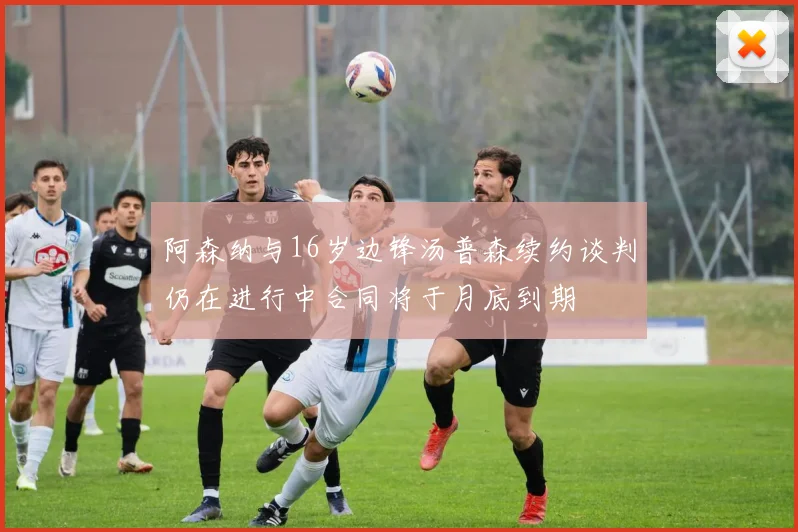 阿森纳与16岁边锋汤普森续约谈判仍在进行中合同将于月底到期