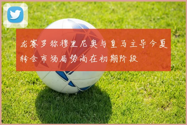 龙赛罗称穆里尼奥与皇马主导今夏转会市场局势尚在初期阶段