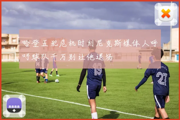 哈登五犯危机时刻尼克斯媒体人呼吁球队千万别让他退场