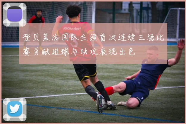 登贝莱法国队生涯首次连续三场比赛贡献进球与助攻表现出色